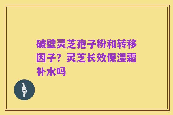 破壁灵芝孢子粉和转移因子？灵芝长效保湿霜补水吗