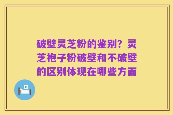 破壁灵芝粉的鉴别？灵芝袍子粉破壁和不破壁的区别体现在哪些方面