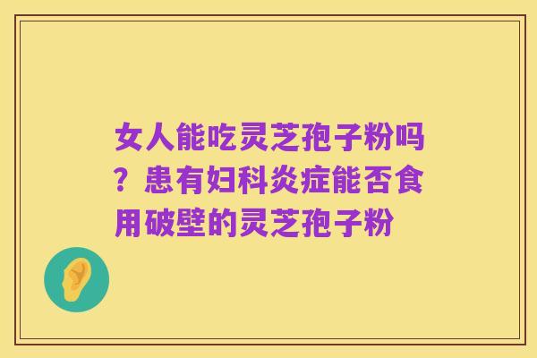 女人能吃灵芝孢子粉吗?患有妇科炎症能否食用破壁的灵芝孢子粉