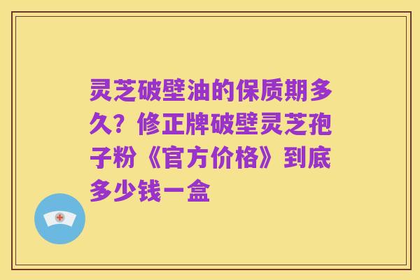 灵芝破壁油的保质期多久？修正牌破壁灵芝孢子粉《官方价格》到底多少钱一盒
