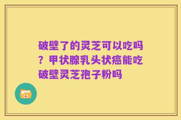 破壁了的灵芝可以吃吗?甲状腺乳头状癌能吃破壁灵芝孢子粉吗