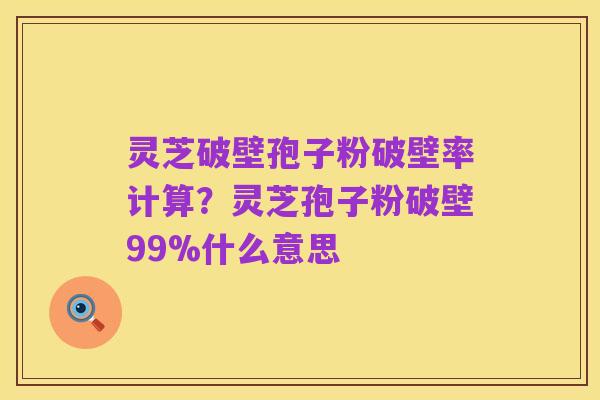 灵芝破壁孢子粉破壁率计算？灵芝孢子粉破壁99%什么意思