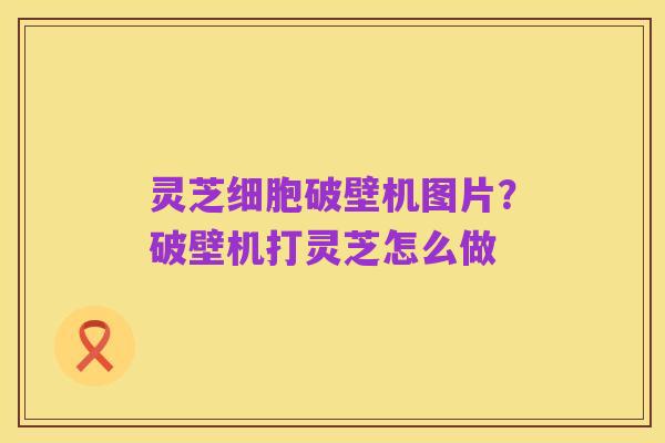 灵芝细胞破壁机图片?破壁机打灵芝怎么做