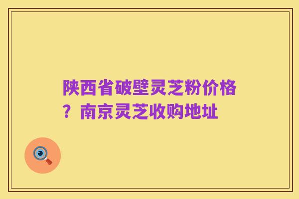 陕西省破壁灵芝粉价格?南京灵芝收购地址