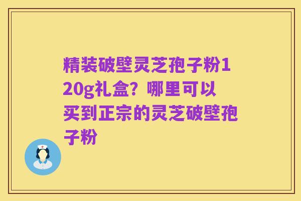 精装破壁灵芝孢子粉120g礼盒？哪里可以买到正宗的灵芝破壁孢子粉