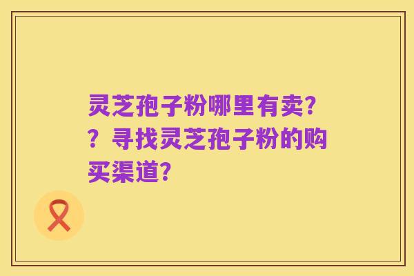 灵芝孢子粉哪里有卖??寻找灵芝孢子粉的购买渠道?