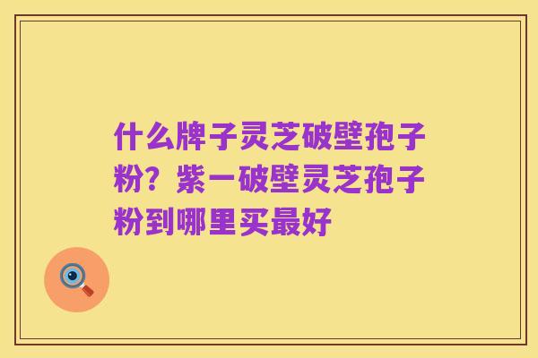 什么牌子灵芝破壁孢子粉?紫一破壁灵芝孢子粉到哪里买最好