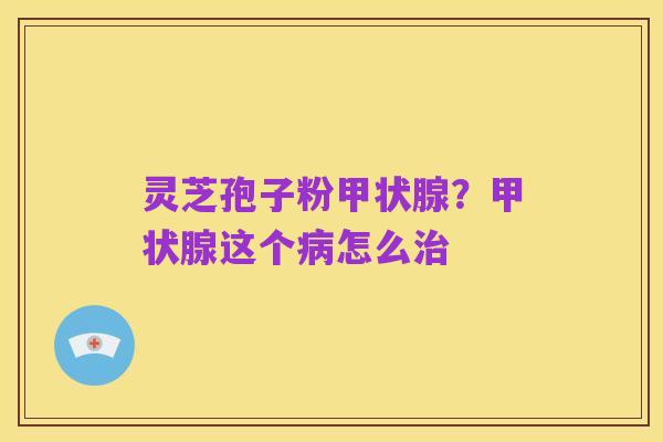 灵芝孢子粉甲状腺？甲状腺这个病怎么治
