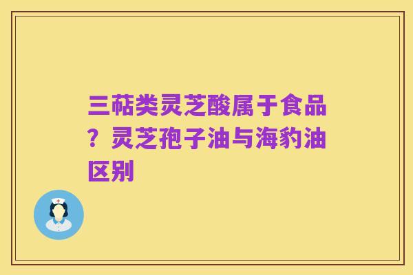 三萜类灵芝酸属于食品?灵芝孢子油与海豹油区别
