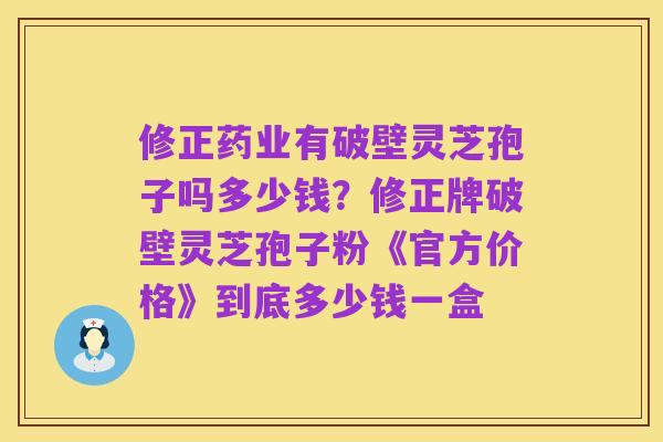 修正药业有破壁灵芝孢子吗多少钱？修正牌破壁灵芝孢子粉《官方价格》到底多少钱一盒