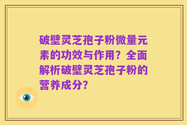 破壁灵芝孢子粉微量元素的功效与作用？全面解析破壁灵芝孢子粉的营养成分？