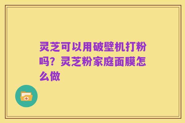 灵芝可以用破壁机打粉吗?灵芝粉家庭面膜怎么做