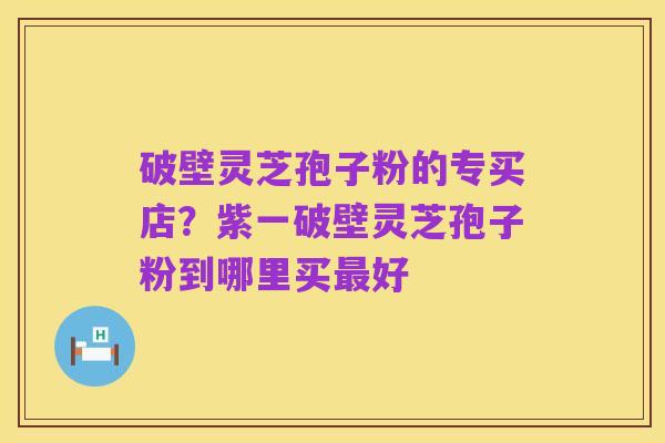 破壁灵芝孢子粉的专买店？紫一破壁灵芝孢子粉到哪里买最好