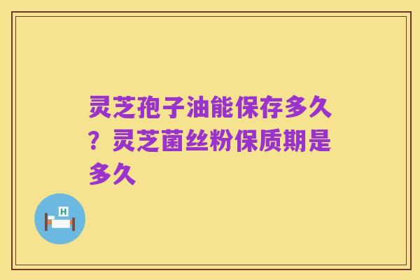 灵芝孢子油能保存多久?灵芝菌丝粉保质期是多久