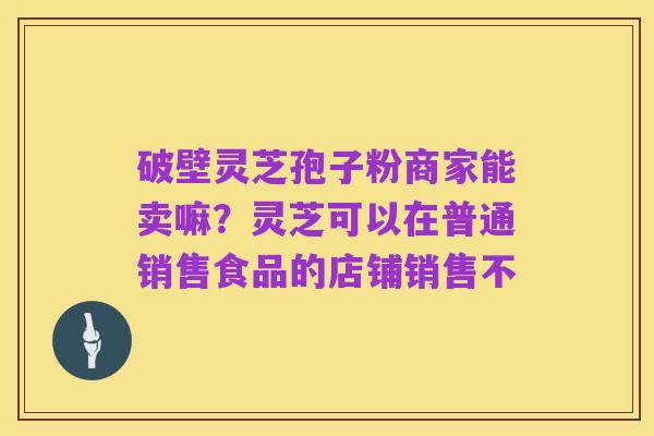 破壁灵芝孢子粉商家能卖嘛?灵芝可以在普通销售食品的店铺销售不