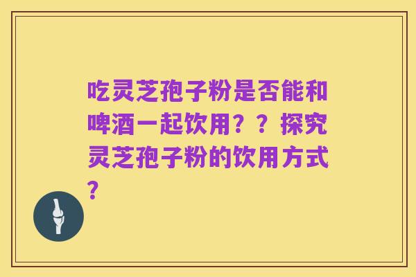 吃灵芝孢子粉是否能和啤酒一起饮用？？探究灵芝孢子粉的饮用方式？