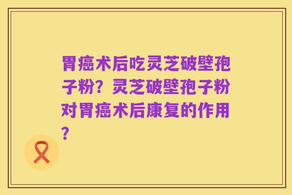 胃癌术后吃灵芝破壁孢子粉？灵芝破壁孢子粉对胃癌术后康复的作用？