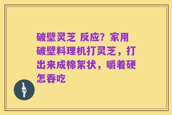 破壁灵芝 反应？家用破壁料理机打灵芝，打出来成棉絮状，嚼着硬怎吞吃