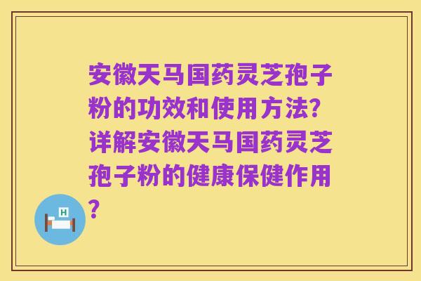 安徽天马国药灵芝孢子粉的功效和使用方法?详解安徽天马国药灵芝孢子粉的健康保健作用?