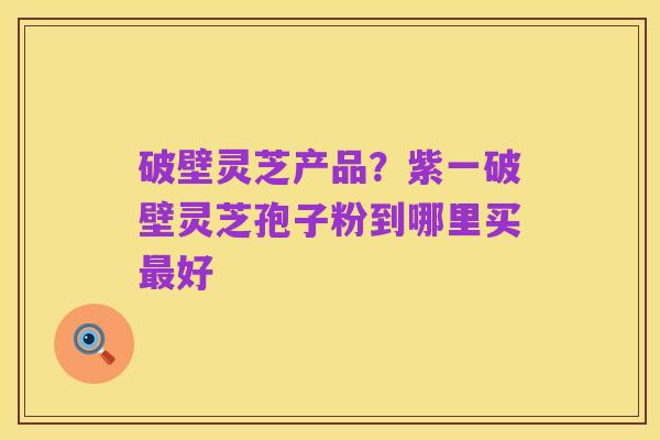 破壁灵芝产品？紫一破壁灵芝孢子粉到哪里买最好