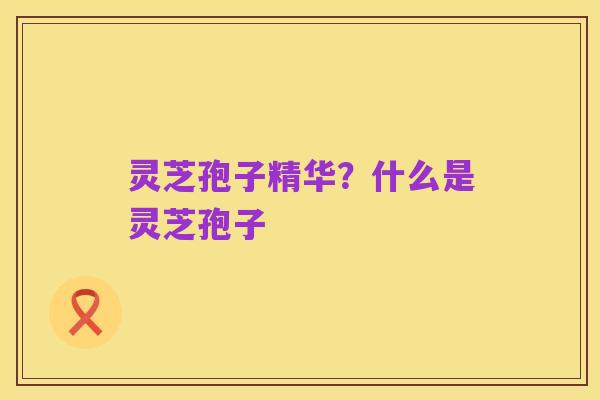 灵芝孢子精华?什么是灵芝孢子