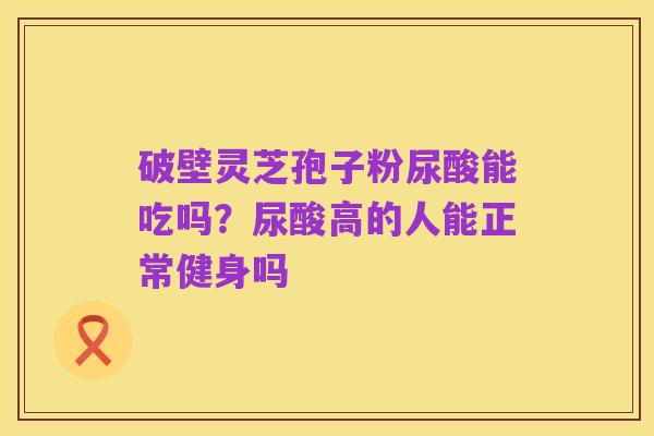 破壁灵芝孢子粉尿酸能吃吗?尿酸高的人能正常健身吗