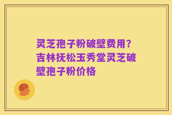 灵芝孢子粉破壁费用?吉林抚松玉秀堂灵芝破壁孢子粉价格