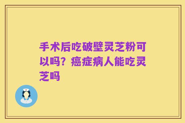 手术后吃破壁灵芝粉可以吗?癌症病人能吃灵芝吗