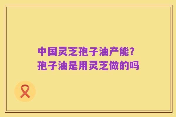 中国灵芝孢子油产能?孢子油是用灵芝做的吗