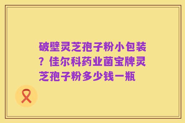 破壁灵芝孢子粉小包装?佳尔科药业菌宝牌灵芝孢子粉多少钱一瓶