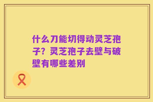什么刀能切得动灵芝孢子?灵芝孢子去壁与破壁有哪些差别