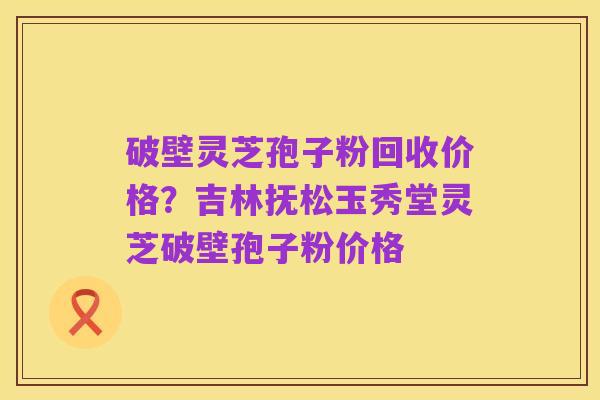 破壁灵芝孢子粉回收价格?吉林抚松玉秀堂灵芝破壁孢子粉价格