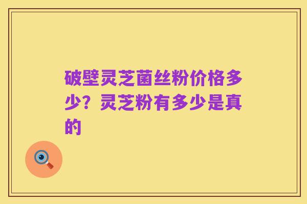 破壁灵芝菌丝粉价格多少?灵芝粉有多少是真的