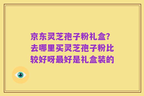 京东灵芝孢子粉礼盒？去哪里买灵芝孢子粉比较好呀最好是礼盒装的