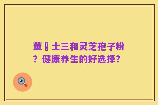 董慱士三和灵芝孢子粉?健康养生的好选择?