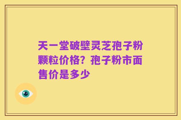 天一堂破壁灵芝孢子粉颗粒价格?孢子粉市面售价是多少