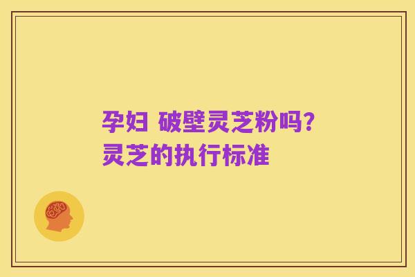 孕妇 破壁灵芝粉吗?灵芝的执行标准