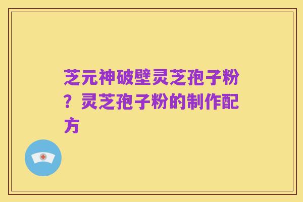 芝元神破壁灵芝孢子粉?灵芝孢子粉的制作配方