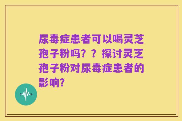 尿毒症患者可以喝灵芝孢子粉吗？？探讨灵芝孢子粉对尿毒症患者的影响？