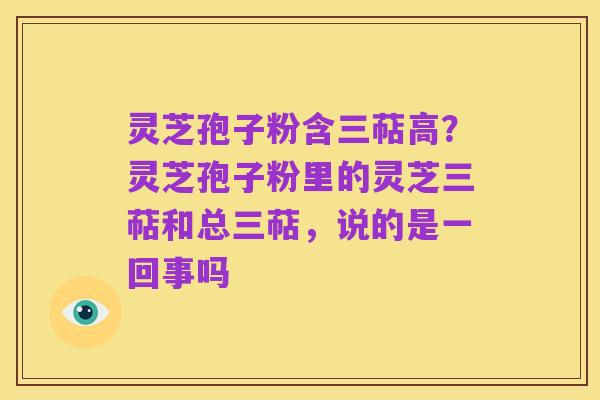 灵芝孢子粉含三萜高?灵芝孢子粉里的灵芝三萜和总三萜,说的是一回事吗
