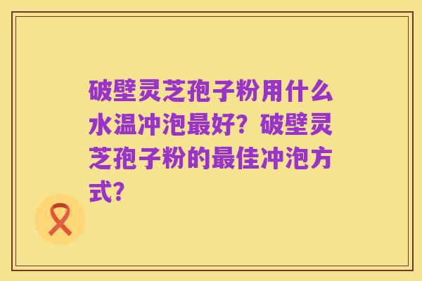 破壁灵芝孢子粉用什么水温冲泡最好？破壁灵芝孢子粉的最佳冲泡方式？
