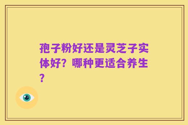 孢子粉好还是灵芝子实体好？哪种更适合养生？