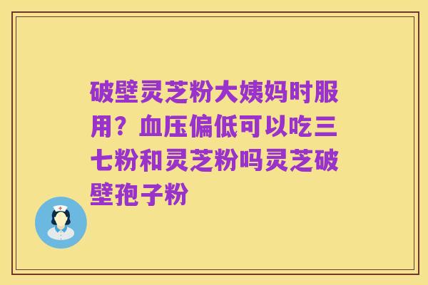 破壁灵芝粉大姨妈时服用？血压偏低可以吃三七粉和灵芝粉吗灵芝破壁孢子粉