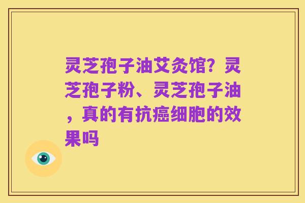 灵芝孢子油艾灸馆？灵芝孢子粉、灵芝孢子油，真的有抗癌细胞的效果吗