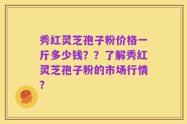秀红灵芝孢子粉价格一斤多少钱??了解秀红灵芝孢子粉的市场行情?