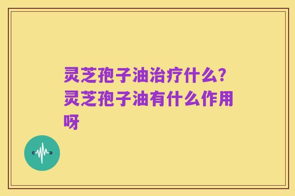 灵芝孢子油治疗什么？灵芝孢子油有什么作用呀