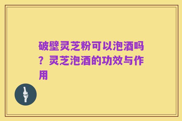 破壁灵芝粉可以泡酒吗？灵芝泡酒的功效与作用