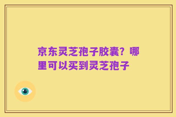 京东灵芝孢子胶囊?哪里可以买到灵芝孢子