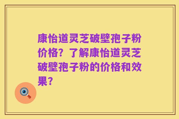 康怡道灵芝破壁孢子粉价格？了解康怡道灵芝破壁孢子粉的价格和效果？