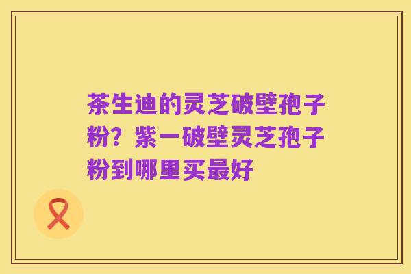 茶生迪的灵芝破壁孢子粉?紫一破壁灵芝孢子粉到哪里买最好